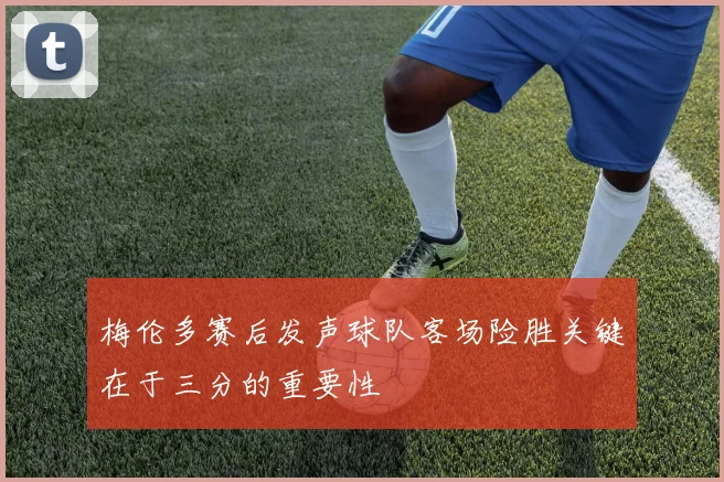 梅伦多赛后发声球队客场险胜关键在于三分的重要性