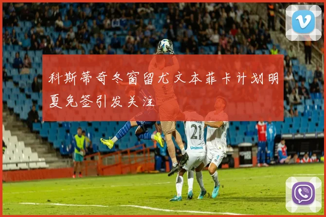 科斯蒂奇冬窗留尤文本菲卡计划明夏免签引发关注