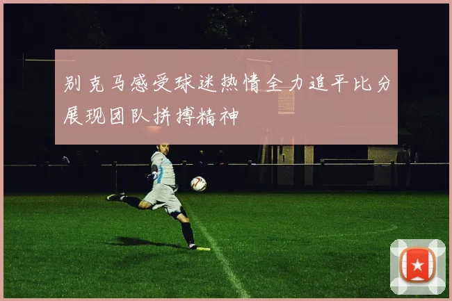 别克马感受球迷热情全力追平比分展现团队拼搏精神