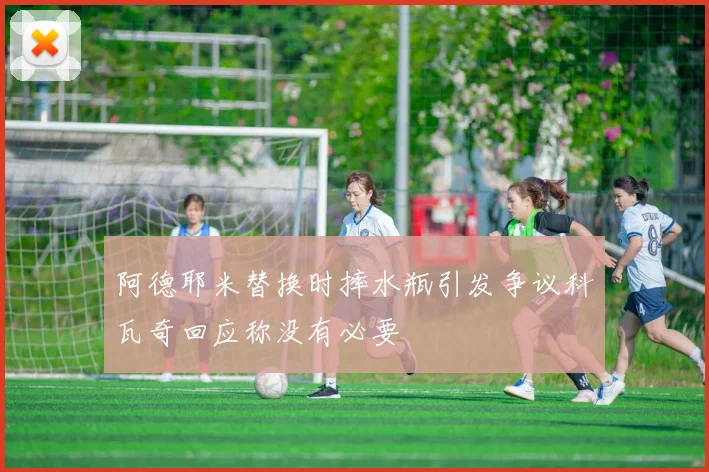 阿德耶米替换时摔水瓶引发争议科瓦奇回应称没有必要