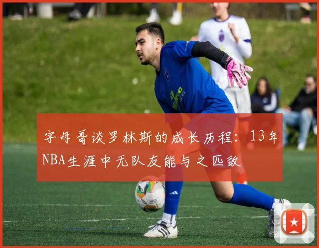 字母哥谈罗林斯的成长历程：13年NBA生涯中无队友能与之匹敌