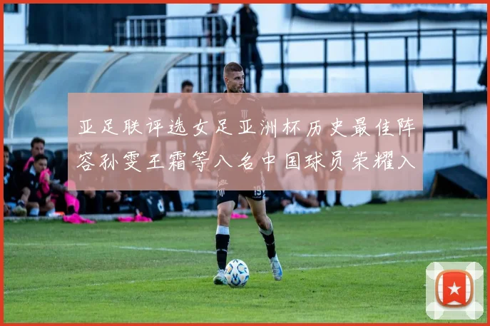 亚足联评选女足亚洲杯历史最佳阵容孙雯王霜等八名中国球员荣耀入选