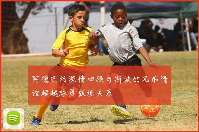 阿德巴约深情回顾与斯波的兄弟情谊超越球员教练关系