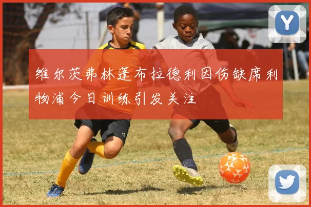 维尔茨弗林蓬布拉德利因伤缺席利物浦今日训练引发关注