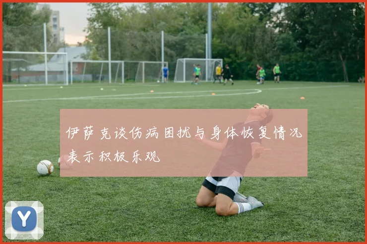 伊萨克谈伤病困扰与身体恢复情况表示积极乐观