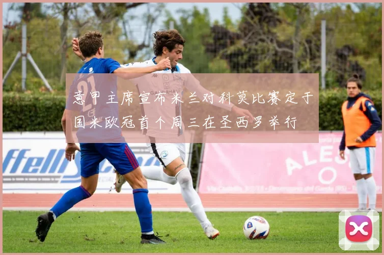 意甲主席宣布米兰对科莫比赛定于国米欧冠首个周三在圣西罗举行