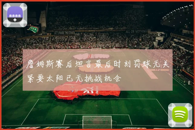 詹姆斯赛后坦言最后时刻罚球无关紧要太阳已无挑战机会