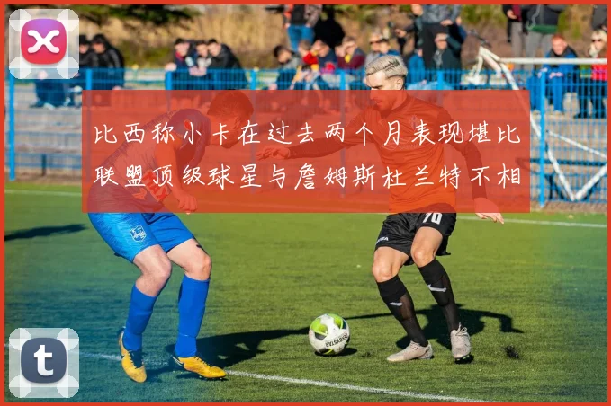 比西称小卡在过去两个月表现堪比联盟顶级球星与詹姆斯杜兰特不相上下