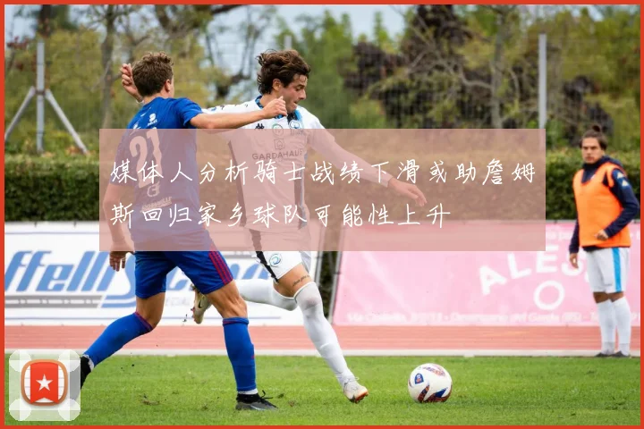 媒体人分析骑士战绩下滑或助詹姆斯回归家乡球队可能性上升
