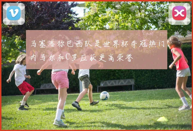 马塞洛称巴西队是世界杯夺冠热门内马尔和C罗应获更高荣誉
