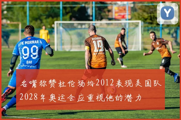 名嘴称赞杜伦场均2012表现美国队2028年奥运会应重视他的潜力