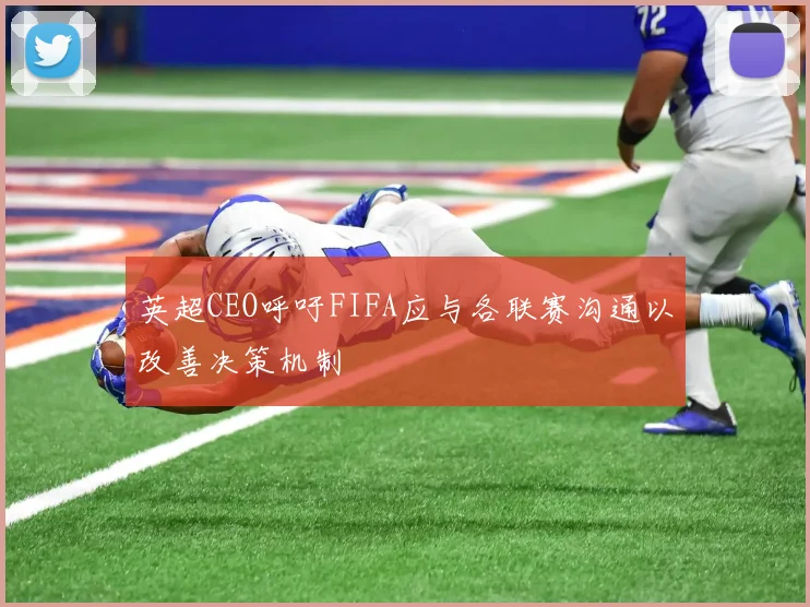 英超CEO呼吁FIFA应与各联赛沟通以改善决策机制
