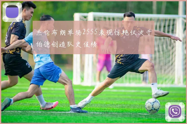 杰伦布朗单场2555表现惊艳仅次于伯德创造队史佳绩