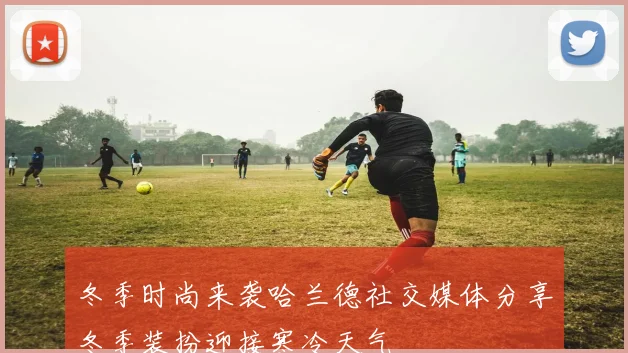 冬季时尚来袭哈兰德社交媒体分享冬季装扮迎接寒冷天气