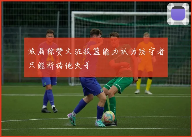 浓眉称赞文班投篮能力认为防守者只能祈祷他失手