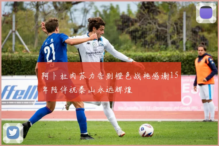 阿卜杜肉苏力告别橙色战袍感谢15年陪伴祝泰山永远辉煌